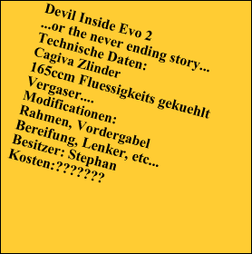 Devil Inside Evo 2
...or the never ending story...
Technische Daten:
Cagiva Zlinder
165ccm Fluessigkeits gekuehlt
Vergaser....
Modificationen:
Rahmen, Vordergabel
Bereifung, Lenker, etc...
Besitzer: Stephan
Kosten:???????