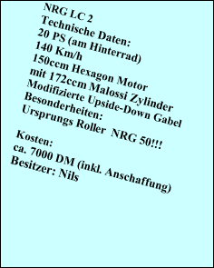 NRG LC 2
Technische Daten:
20 PS (am Hinterrad)
140 Km/h
150ccm Hexagon Motor
mit 172ccm Malossi Zylinder
Modifizierte Upside-Down Gabel
Besonderheiten:
Ursprungs Roller  NRG 50!!!

Kosten:
ca. 7000 DM (inkl. Anschaffung)
Besitzer: Nils