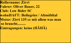Rollername: Zirri
Fahrer: Oliver Bauer, 22
Club: Low Rider SC
wohnHAFT: Beilngries / Altmühltal
Motor: Zirri 135 cc mit allem was man
 so braucht.........
Eintragungen: keine (HÄHÄ)